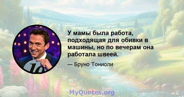 У мамы была работа, подходящая для обивки в машины, но по вечерам она работала швеей.