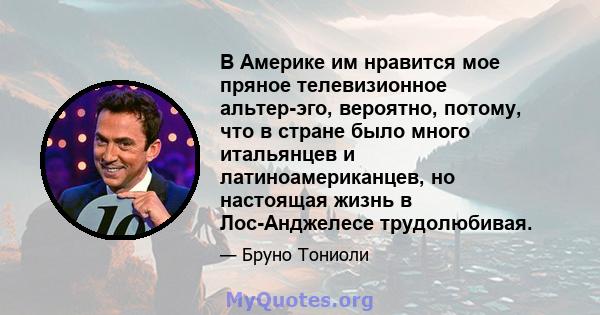 В Америке им нравится мое пряное телевизионное альтер-эго, вероятно, потому, что в стране было много итальянцев и латиноамериканцев, но настоящая жизнь в Лос-Анджелесе трудолюбивая.