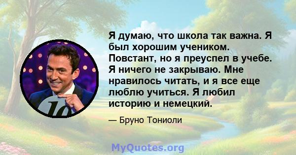 Я думаю, что школа так важна. Я был хорошим учеником. Повстант, но я преуспел в учебе. Я ничего не закрываю. Мне нравилось читать, и я все еще люблю учиться. Я любил историю и немецкий.