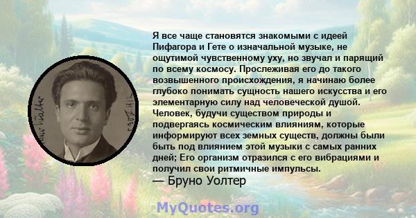 Я все чаще становятся знакомыми с идеей Пифагора и Гете о изначальной музыке, не ощутимой чувственному уху, но звучал и парящий по всему космосу. Прослеживая его до такого возвышенного происхождения, я начинаю более