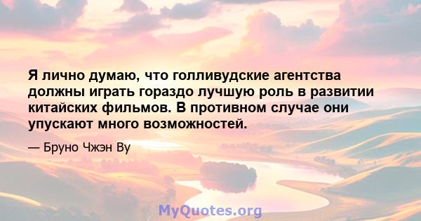 Я лично думаю, что голливудские агентства должны играть гораздо лучшую роль в развитии китайских фильмов. В противном случае они упускают много возможностей.