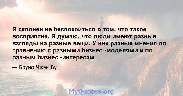 Я склонен не беспокоиться о том, что такое восприятие. Я думаю, что люди имеют разные взгляды на разные вещи. У них разные мнения по сравнению с разными бизнес -моделями и по разным бизнес -интересам.