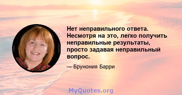 Нет неправильного ответа. Несмотря на это, легко получить неправильные результаты, просто задавая неправильный вопрос.