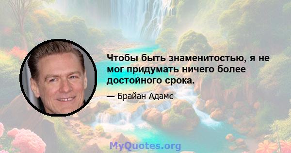 Чтобы быть знаменитостью, я не мог придумать ничего более достойного срока.