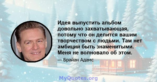 Идея выпустить альбом довольно захватывающая, потому что он делится вашим творчеством с людьми. Там нет амбиций быть знаменитыми. Меня не волновало об этом.