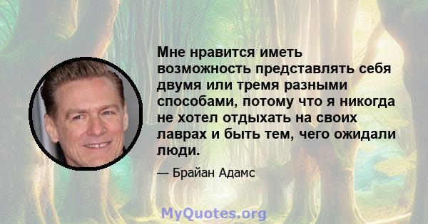 Мне нравится иметь возможность представлять себя двумя или тремя разными способами, потому что я никогда не хотел отдыхать на своих лаврах и быть тем, чего ожидали люди.