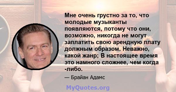 Мне очень грустно за то, что молодые музыканты появляются, потому что они, возможно, никогда не могут заплатить свою арендную плату должным образом. Неважно, какой жанр; В настоящее время это намного сложнее, чем когда