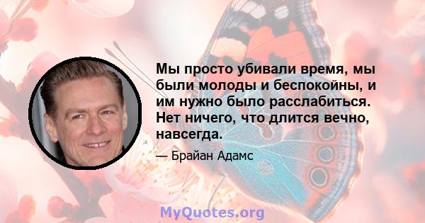 Мы просто убивали время, мы были молоды и беспокойны, и им нужно было расслабиться. Нет ничего, что длится вечно, навсегда.