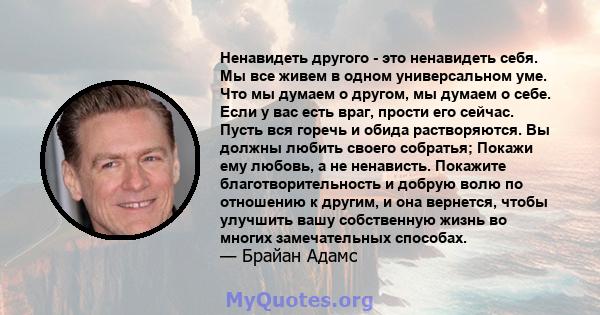 Ненавидеть другого - это ненавидеть себя. Мы все живем в одном универсальном уме. Что мы думаем о другом, мы думаем о себе. Если у вас есть враг, прости его сейчас. Пусть вся горечь и обида растворяются. Вы должны