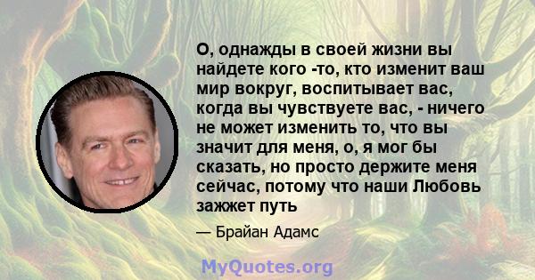 О, однажды в своей жизни вы найдете кого -то, кто изменит ваш мир вокруг, воспитывает вас, когда вы чувствуете вас, - ничего не может изменить то, что вы значит для меня, о, я мог бы сказать, но просто держите меня