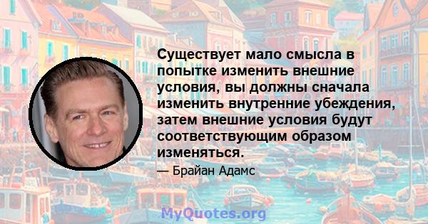 Существует мало смысла в попытке изменить внешние условия, вы должны сначала изменить внутренние убеждения, затем внешние условия будут соответствующим образом изменяться.