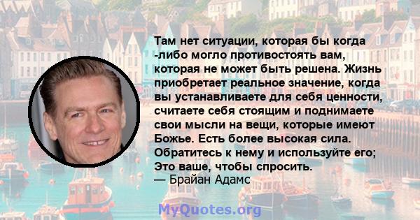 Там нет ситуации, которая бы когда -либо могло противостоять вам, которая не может быть решена. Жизнь приобретает реальное значение, когда вы устанавливаете для себя ценности, считаете себя стоящим и поднимаете свои