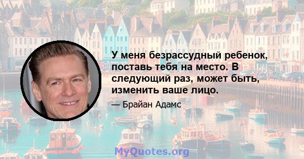 У меня безрассудный ребенок, поставь тебя на место. В следующий раз, может быть, изменить ваше лицо.