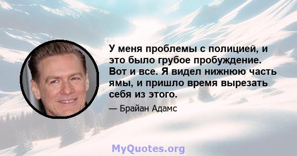 У меня проблемы с полицией, и это было грубое пробуждение. Вот и все. Я видел нижнюю часть ямы, и пришло время вырезать себя из этого.