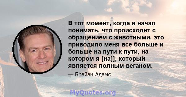 В тот момент, когда я начал понимать, что происходит с обращением с животными, это приводило меня все больше и больше на пути к пути, на котором я [на]], который является полным веганом.