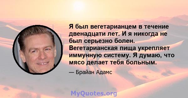 Я был вегетарианцем в течение двенадцати лет. И я никогда не был серьезно болен. Вегетарианская пища укрепляет иммунную систему. Я думаю, что мясо делает тебя больным.