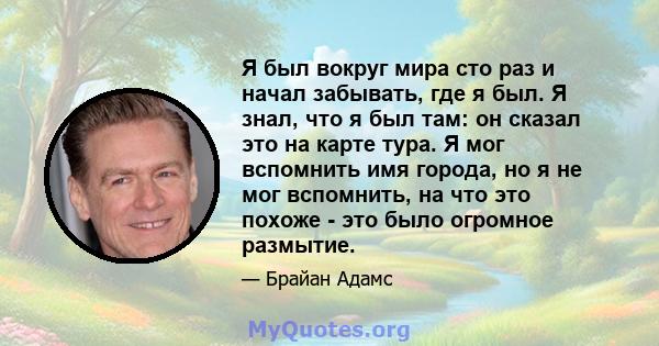 Я был вокруг мира сто раз и начал забывать, где я был. Я знал, что я был там: он сказал это на карте тура. Я мог вспомнить имя города, но я не мог вспомнить, на что это похоже - это было огромное размытие.