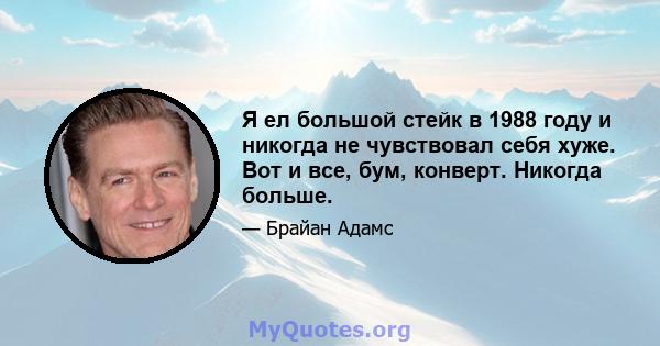 Я ел большой стейк в 1988 году и никогда не чувствовал себя хуже. Вот и все, бум, конверт. Никогда больше.