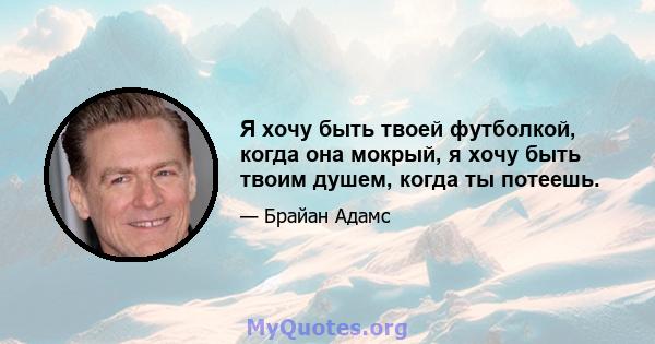 Я хочу быть твоей футболкой, когда она мокрый, я хочу быть твоим душем, когда ты потеешь.