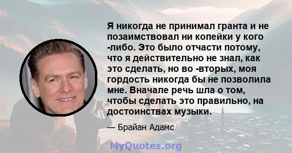 Я никогда не принимал гранта и не позаимствовал ни копейки у кого -либо. Это было отчасти потому, что я действительно не знал, как это сделать, но во -вторых, моя гордость никогда бы не позволила мне. Вначале речь шла о 