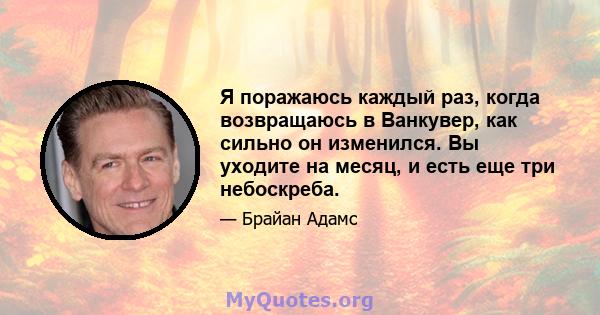 Я поражаюсь каждый раз, когда возвращаюсь в Ванкувер, как сильно он изменился. Вы уходите на месяц, и есть еще три небоскреба.