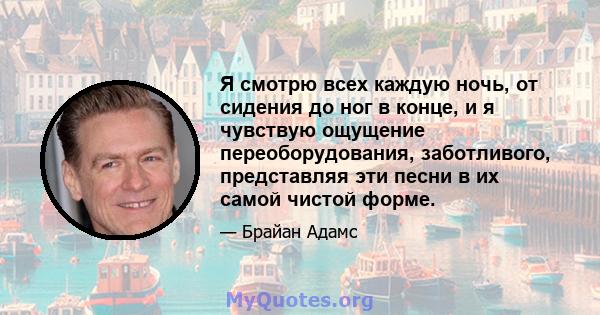 Я смотрю всех каждую ночь, от сидения до ног в конце, и я чувствую ощущение переоборудования, заботливого, представляя эти песни в их самой чистой форме.