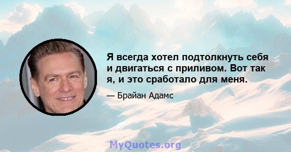 Я всегда хотел подтолкнуть себя и двигаться с приливом. Вот так я, и это сработало для меня.