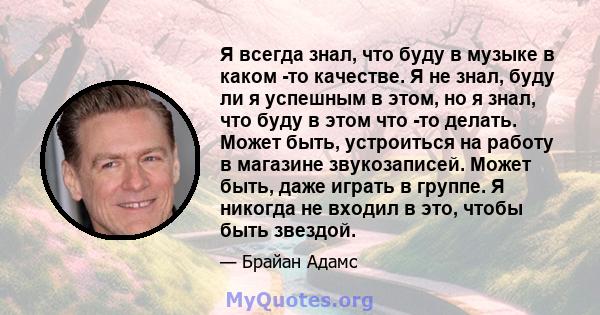 Я всегда знал, что буду в музыке в каком -то качестве. Я не знал, буду ли я успешным в этом, но я знал, что буду в этом что -то делать. Может быть, устроиться на работу в магазине звукозаписей. Может быть, даже играть в 