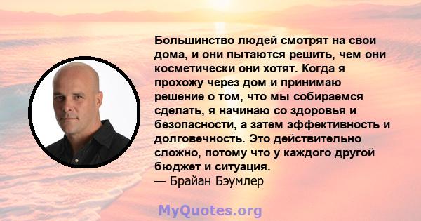 Большинство людей смотрят на свои дома, и они пытаются решить, чем они косметически они хотят. Когда я прохожу через дом и принимаю решение о том, что мы собираемся сделать, я начинаю со здоровья и безопасности, а затем 