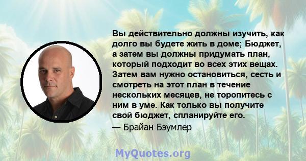 Вы действительно должны изучить, как долго вы будете жить в доме; Бюджет, а затем вы должны придумать план, который подходит во всех этих вещах. Затем вам нужно остановиться, сесть и смотреть на этот план в течение