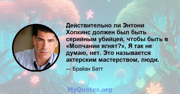 Действительно ли Энтони Хопкинс должен был быть серийным убийцей, чтобы быть в «Молчании ягнят?», Я так не думаю, нет. Это называется актерским мастерством, люди.