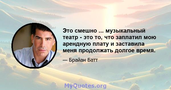 Это смешно ... музыкальный театр - это то, что заплатил мою арендную плату и заставила меня продолжать долгое время.