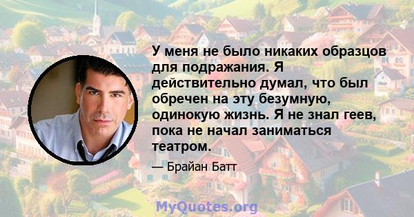 У меня не было никаких образцов для подражания. Я действительно думал, что был обречен на эту безумную, одинокую жизнь. Я не знал геев, пока не начал заниматься театром.