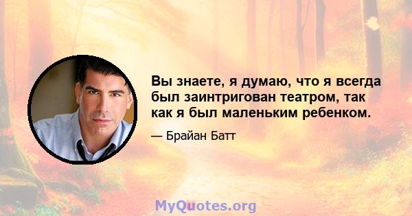 Вы знаете, я думаю, что я всегда был заинтригован театром, так как я был маленьким ребенком.