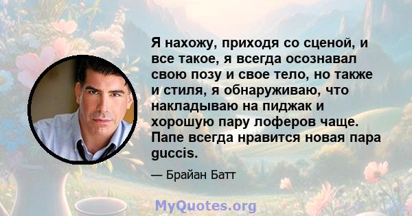 Я нахожу, приходя со сценой, и все такое, я всегда осознавал свою позу и свое тело, но также и стиля, я обнаруживаю, что накладываю на пиджак и хорошую пару лоферов чаще. Папе всегда нравится новая пара guccis.