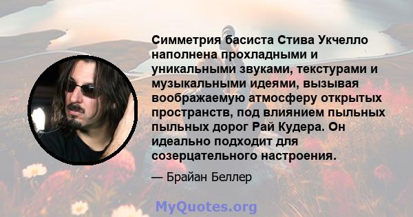 Симметрия басиста Стива Укчелло наполнена прохладными и уникальными звуками, текстурами и музыкальными идеями, вызывая воображаемую атмосферу открытых пространств, под влиянием пыльных пыльных дорог Рай Кудера. Он