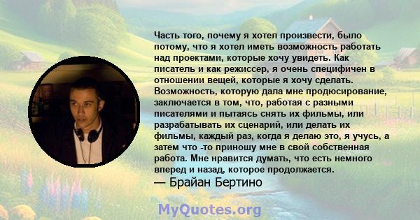 Часть того, почему я хотел произвести, было потому, что я хотел иметь возможность работать над проектами, которые хочу увидеть. Как писатель и как режиссер, я очень специфичен в отношении вещей, которые я хочу сделать.