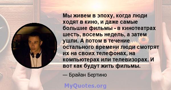 Мы живем в эпоху, когда люди ходят в кино, и даже самые большие фильмы - в кинотеатрах шесть, восемь недель, а затем ушли. А потом в течение остального времени люди смотрят их на своих телефонах, на компьютерах или