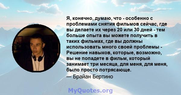 Я, конечно, думаю, что - особенно с проблемами снятия фильмов сейчас, где вы делаете их через 20 или 30 дней - тем больше опыта вы можете получить в таких фильмах, где вы должны использовать много своей проблемы -