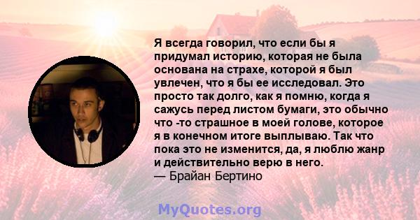 Я всегда говорил, что если бы я придумал историю, которая не была основана на страхе, которой я был увлечен, что я бы ее исследовал. Это просто так долго, как я помню, когда я сажусь перед листом бумаги, это обычно что