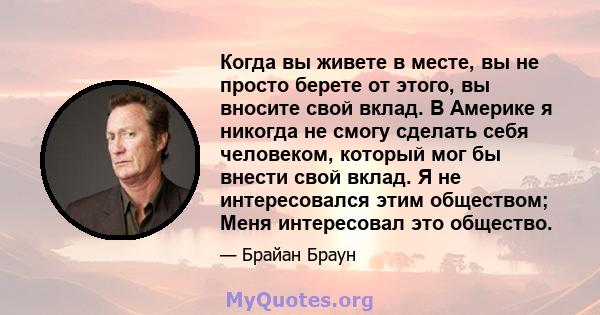 Когда вы живете в месте, вы не просто берете от этого, вы вносите свой вклад. В Америке я никогда не смогу сделать себя человеком, который мог бы внести свой вклад. Я не интересовался этим обществом; Меня интересовал