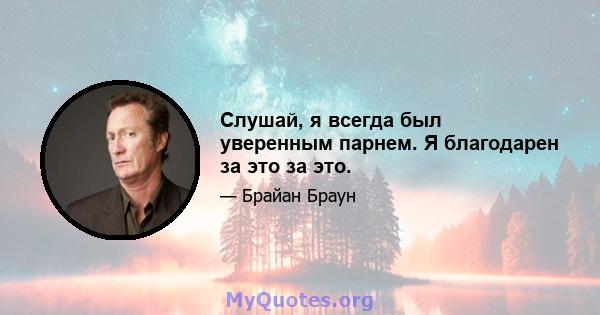 Слушай, я всегда был уверенным парнем. Я благодарен за это за это.