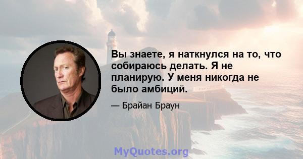 Вы знаете, я наткнулся на то, что собираюсь делать. Я не планирую. У меня никогда не было амбиций.