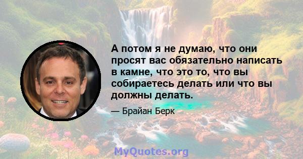 А потом я не думаю, что они просят вас обязательно написать в камне, что это то, что вы собираетесь делать или что вы должны делать.