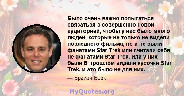 Было очень важно попытаться связаться с совершенно новой аудиторией, чтобы у нас было много людей, которые не только не видели последнего фильма, но и не были фанатами Star Trek или считали себя не фанатами Star Trek,