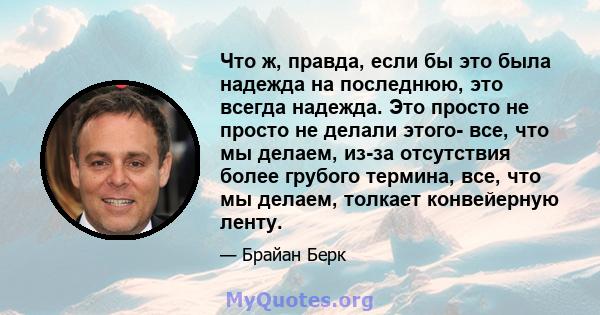 Что ж, правда, если бы это была надежда на последнюю, это всегда надежда. Это просто не просто не делали этого- все, что мы делаем, из-за отсутствия более грубого термина, все, что мы делаем, толкает конвейерную ленту.