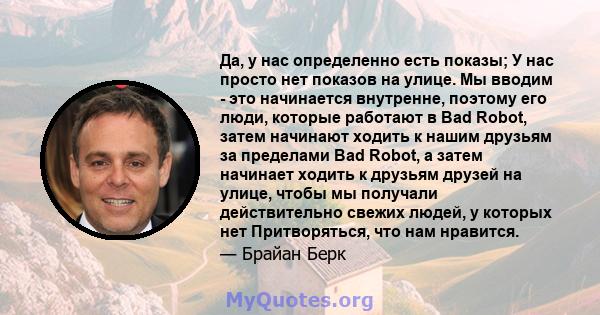 Да, у нас определенно есть показы; У нас просто нет показов на улице. Мы вводим - это начинается внутренне, поэтому его люди, которые работают в Bad Robot, затем начинают ходить к нашим друзьям за пределами Bad Robot, а 