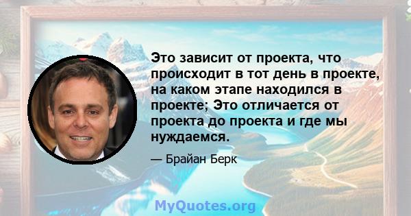 Это зависит от проекта, что происходит в тот день в проекте, на каком этапе находился в проекте; Это отличается от проекта до проекта и где мы нуждаемся.