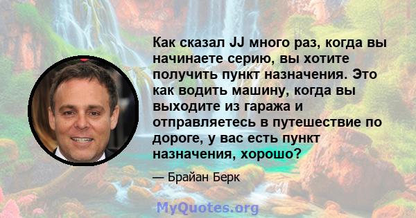 Как сказал JJ много раз, когда вы начинаете серию, вы хотите получить пункт назначения. Это как водить машину, когда вы выходите из гаража и отправляетесь в путешествие по дороге, у вас есть пункт назначения, хорошо?