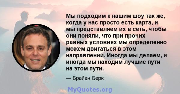 Мы подходим к нашим шоу так же, когда у нас просто есть карта, и мы представляем их в сеть, чтобы они поняли, что при прочих равных условиях мы определенно можем двигаться в этом направлении. Иногда мы делаем, и иногда